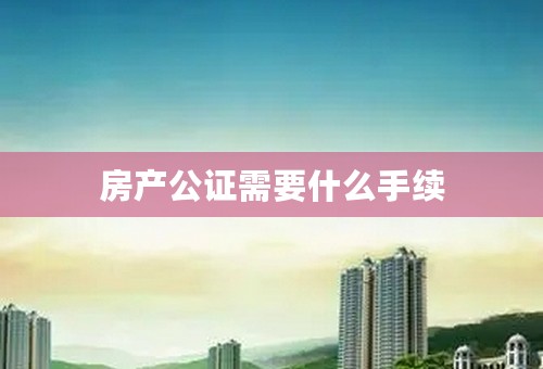 房产公证需要什么手续