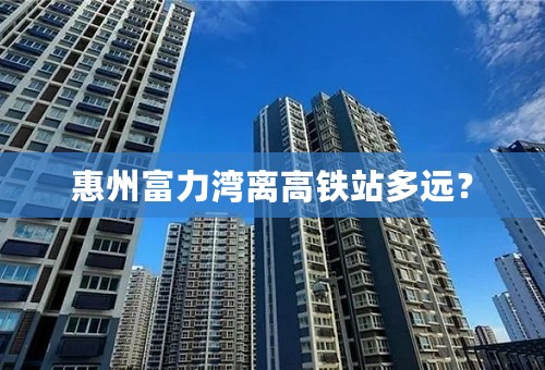 惠州富力湾离高铁站多远？
