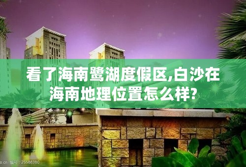 看了海南鹭湖度假区,白沙在海南地理位置怎么样?