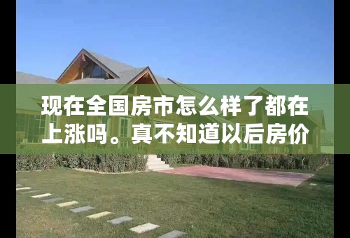 现在全国房市怎么样了都在上涨吗。真不知道以后房价会不会下跌！