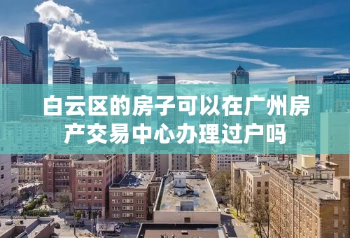白云区的房子可以在广州房产交易中心办理过户吗