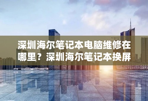 深圳海尔笔记本电脑维修在哪里？深圳海尔笔记本换屏维修在哪里？
