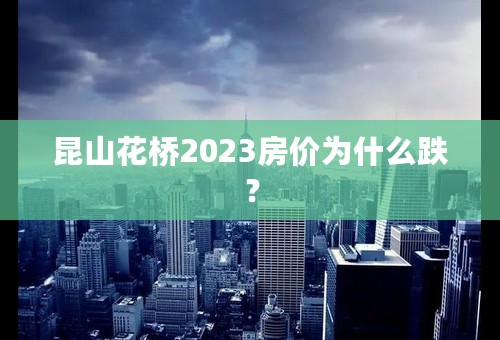 昆山花桥2023房价为什么跌？