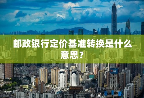 邮政银行定价基准转换是什么意思？