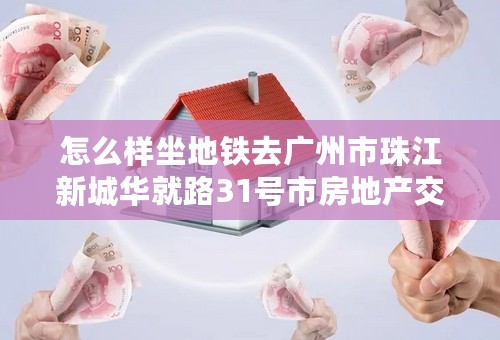 怎么样坐地铁去广州市珠江新城华就路31号市房地产交易登记中心