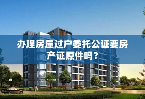 办理房屋过户委托公证要房产证原件吗？