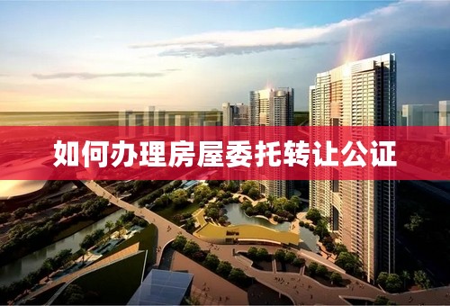 如何办理房屋委托转让公证