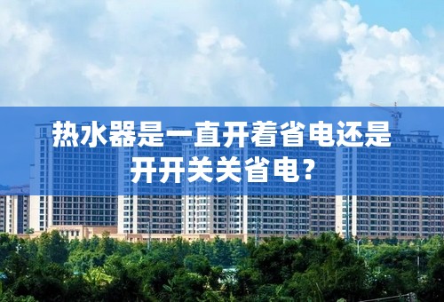 热水器是一直开着省电还是开开关关省电？