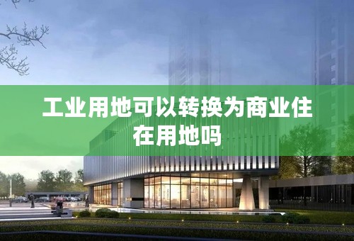 工业用地可以转换为商业住在用地吗