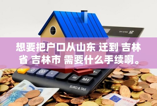 想要把户口从山东 迁到 吉林省 吉林市 需要什么手续啊。。。