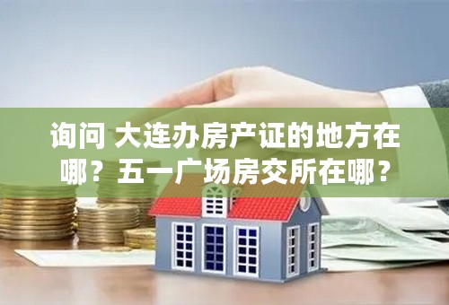 询问 大连办房产证的地方在哪？五一广场房交所在哪？