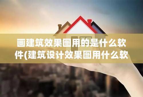 画建筑效果图用的是什么软件(建筑设计效果图用什么软件制作?)