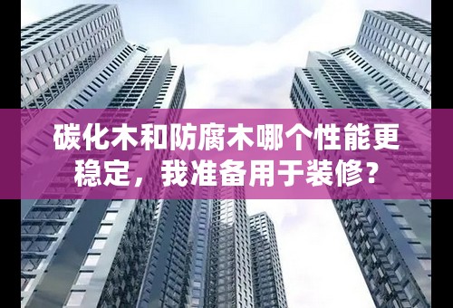 碳化木和防腐木哪个性能更稳定，我准备用于装修？
