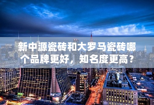 新中源瓷砖和大罗马瓷砖哪个品牌更好，知名度更高？