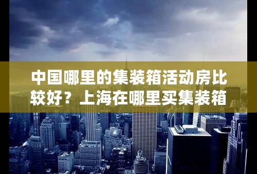 中国哪里的集装箱活动房比较好？上海在哪里买集装箱活动房在哪里买比较便宜？