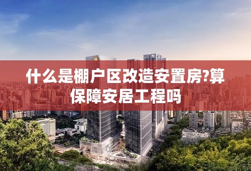 什么是棚户区改造安置房?算保障安居工程吗