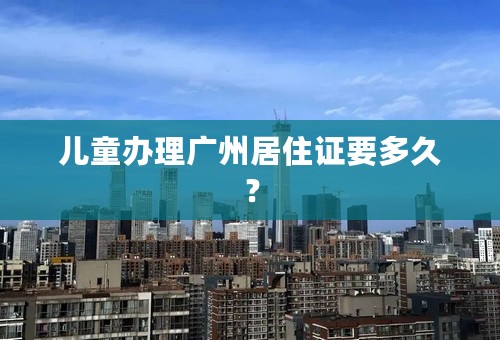 儿童办理广州居住证要多久？
