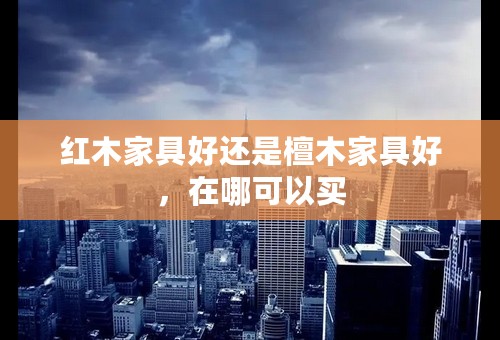 红木家具好还是檀木家具好，在哪可以买