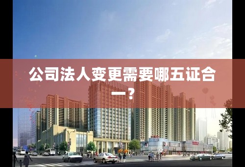 公司法人变更需要哪五证合一？