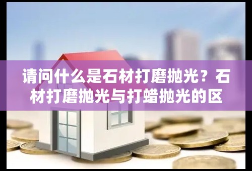 请问什么是石材打磨抛光？石材打磨抛光与打蜡抛光的区别？