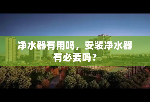 净水器有用吗，安装净水器有必要吗？