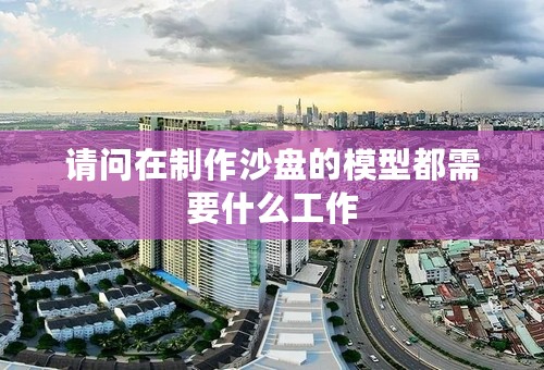 请问在制作沙盘的模型都需要什么工作