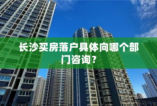 长沙买房落户具体向哪个部门咨询？