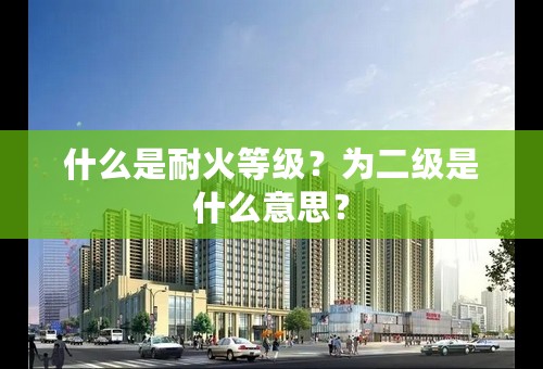什么是耐火等级？为二级是什么意思？