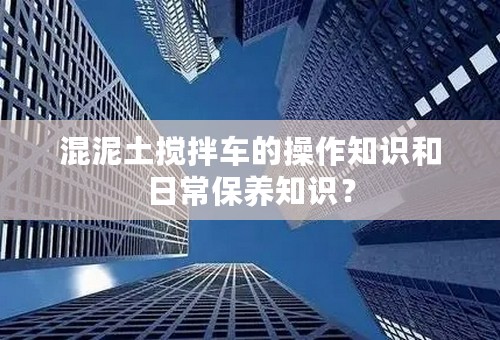 混泥土搅拌车的操作知识和日常保养知识？