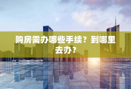 购房需办哪些手续？到哪里去办？