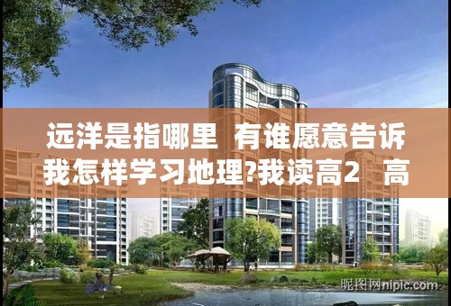 远洋是指哪里  有谁愿意告诉我怎样学习地理?我读高2   高考内容还会包括初中的  怎么办     谁可以帮帮我?
