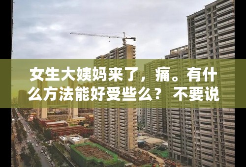 女生大姨妈来了，痛。有什么方法能好受些么？ 不要说什么多喝白开水，红糖水。没什么明显的作用，也不要