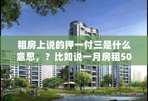 租房上说的押一付三是什么意思，？比如说一月房租500，第一个月给个房东500押金，又给了1500块