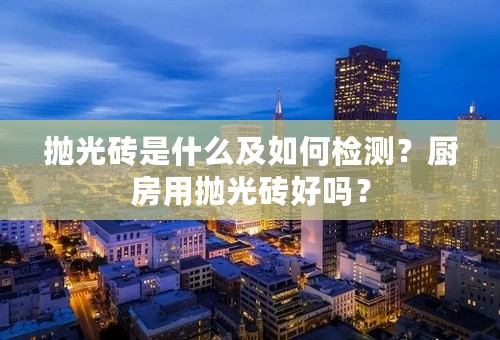 抛光砖是什么及如何检测？厨房用抛光砖好吗？
