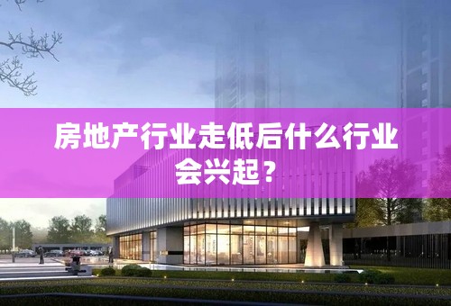 房地产行业走低后什么行业会兴起？