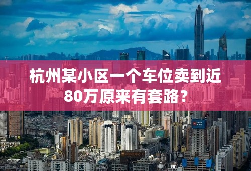 杭州某小区一个车位卖到近80万原来有套路？