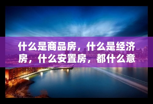 什么是商品房，什么是经济房，什么安置房，都什么意思？