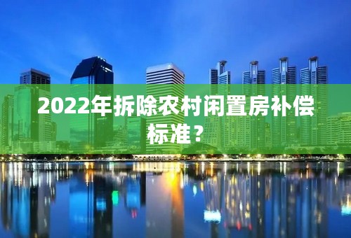 2022年拆除农村闲置房补偿标准？