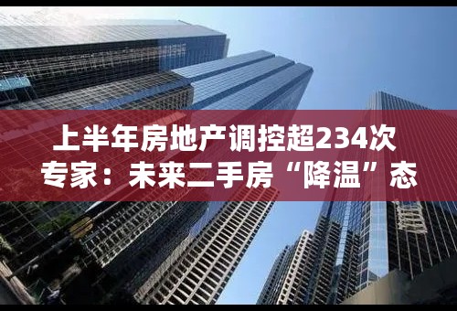 上半年房地产调控超234次 专家：未来二手房“降温”态势将持续