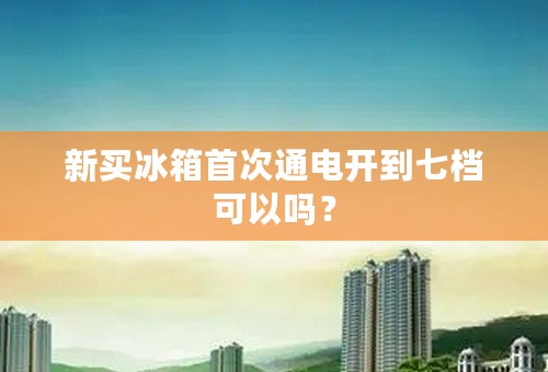 新买冰箱首次通电开到七档可以吗？