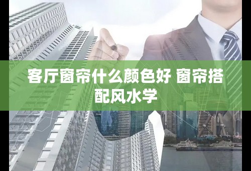 客厅窗帘什么颜色好 窗帘搭配风水学