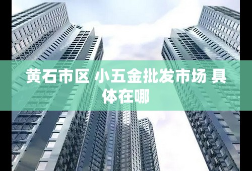 黄石市区 小五金批发市场 具体在哪