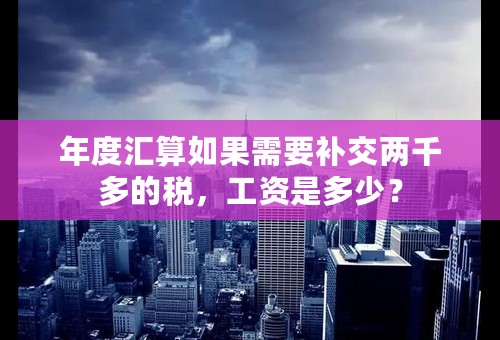 年度汇算如果需要补交两千多的税，工资是多少？