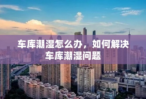 车库潮湿怎么办，如何解决车库潮湿问题