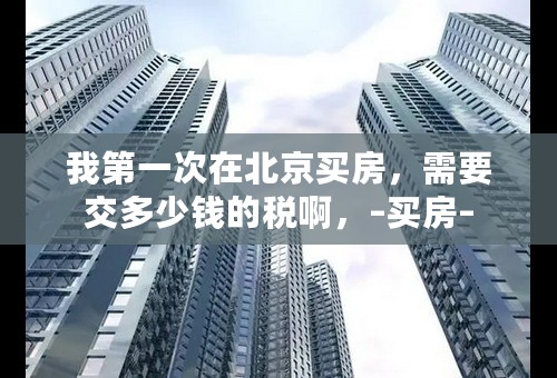 我第一次在北京买房，需要交多少钱的税啊，–买房–