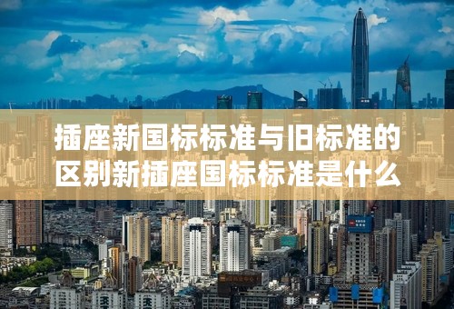 插座新国标标准与旧标准的区别新插座国标标准是什么？