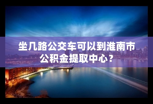 坐几路公交车可以到淮南市公积金提取中心？