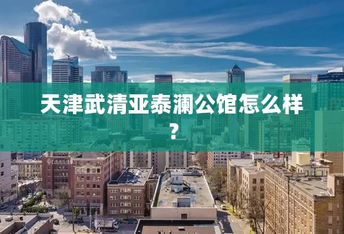 天津武清亚泰澜公馆怎么样？