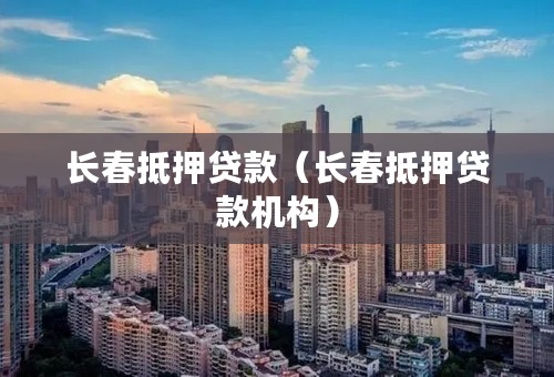 长春抵押贷款（长春抵押贷款机构）