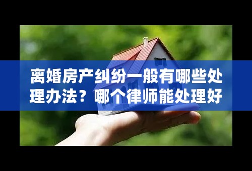 离婚房产纠纷一般有哪些处理办法？哪个律师能处理好离婚房产纠纷问题？
